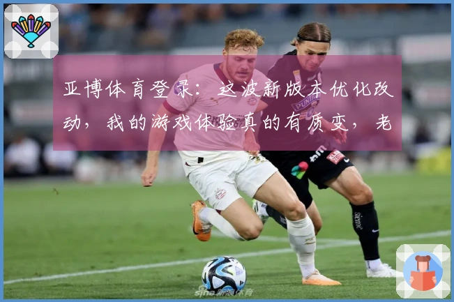 亚博体育登录：这波新版本优化改动，我的游戏体验真的有质变，老玩家必看！