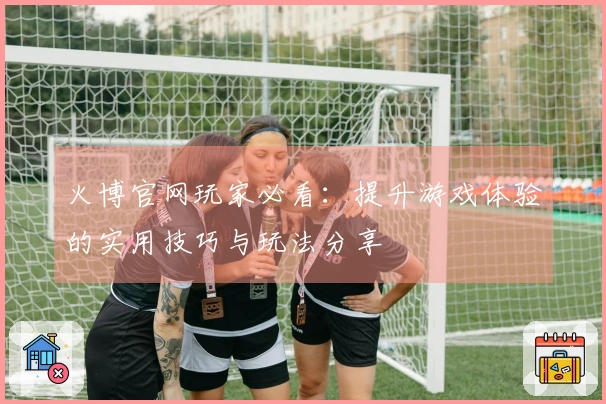 火博官网玩家必看：提升游戏体验的实用技巧与玩法分享